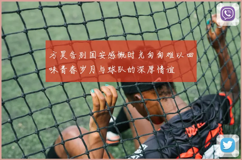 方昊告别国安感慨时光匆匆难以回味青春岁月与球队的深厚情谊