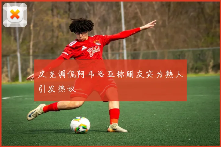皮克调侃阿韦洛亚称朋友实为熟人引发热议