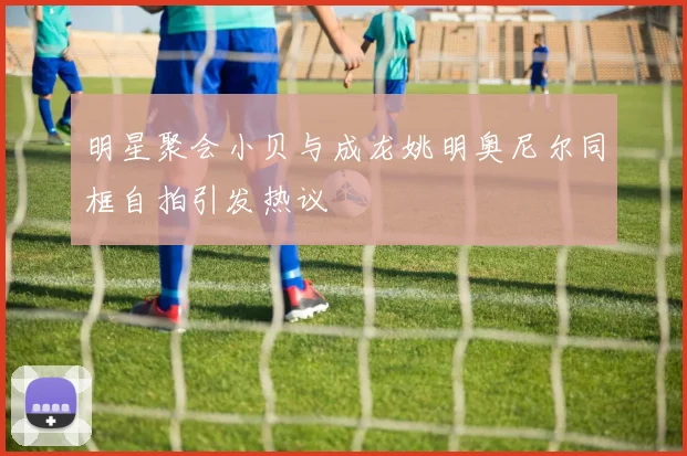 明星聚会小贝与成龙姚明奥尼尔同框自拍引发热议