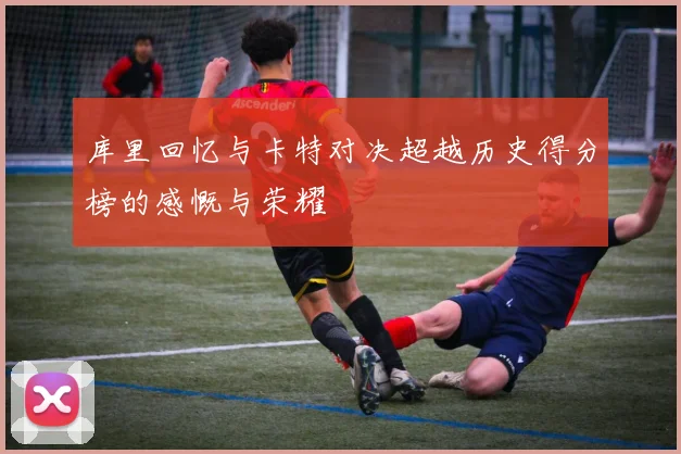 库里回忆与卡特对决超越历史得分榜的感慨与荣耀