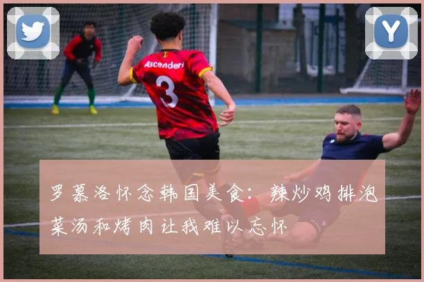 罗慕洛怀念韩国美食：辣炒鸡排泡菜汤和烤肉让我难以忘怀