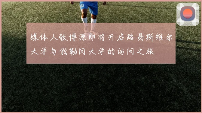 媒体人张博源即将开启路易斯维尔大学与俄勒冈大学的访问之旅