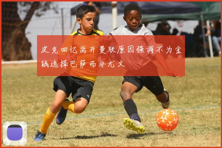 皮克回忆离开曼联原因强调不为金钱选择巴萨而非尤文
