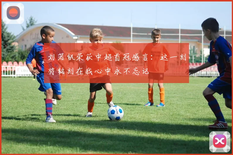 刘若钒荣获中超首冠感言：这一刻将铭刻在我心中永不忘记