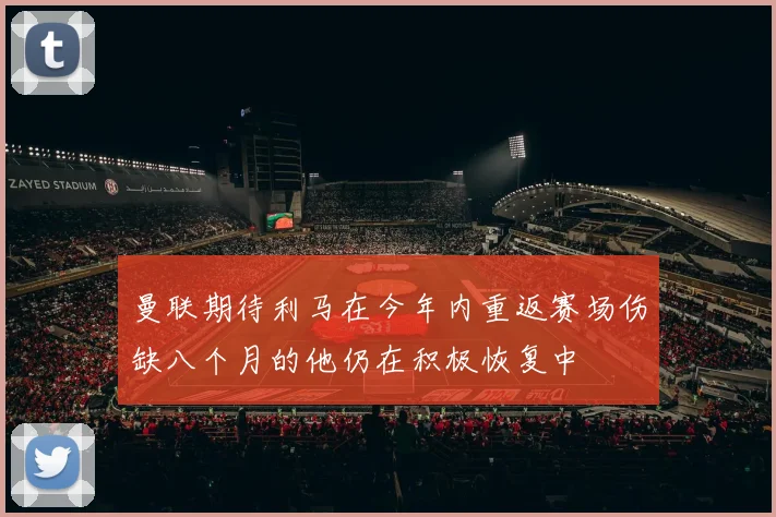 曼联期待利马在今年内重返赛场伤缺八个月的他仍在积极恢复中